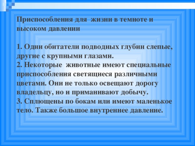 Приспособления для жизни в темноте и высоком давлении  1. Одни обитатели подводных глубин слепые, другие с крупными глазами. 2. Некоторые животные имеют специальные приспособления светящиеся различными цветами. Они не только освещают дорогу владельцу, но и приманивают добычу. 3. Сплющены по бокам или имеют маленькое тело. Также большое внутреннее давление.