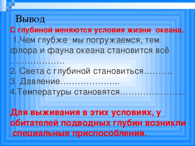 Вывод С глубиной меняются условия жизни океана.  1.Чем глубже мы погружаемся, тем флора и фауна океана становится всё ………………. 2. Света с глубиной становиться………. 3. Давление………………... 4.Температуры становятся………………….. Для выживания в этих условиях, у обитателей подводных глубин возникли специальные приспособления.