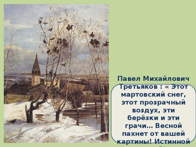 Павел Михайлович Третьяков : « Этот мартовский снег, этот прозрачный воздух, эти берёзки и эти грачи… Весной пахнет от вашей картины! Истинной весной!»