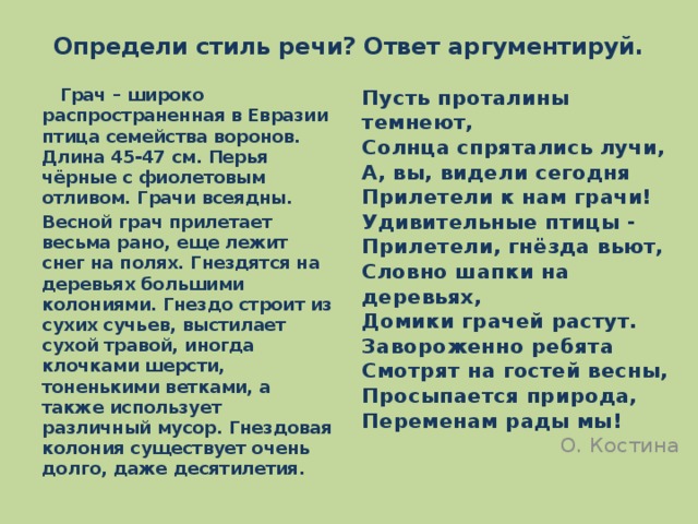 Определи стиль речи? Ответ аргументируй.  Грач – широко распространенная в Евразии птица семейства воронов. Длина 45-47 см. Перья чёрные с фиолетовым отливом. Грачи всеядны. Пусть проталины темнеют,  Солнца спрятались лучи,  А, вы, видели сегодня  Прилетели к нам грачи!  Удивительные птицы -  Прилетели, гнёзда вьют,  Словно шапки на деревьях,  Домики грачей растут.  Завороженно ребята  Смотрят на гостей весны,  Просыпается природа,  Переменам рады мы!  О. Костина Весной грач прилетает весьма рано, еще лежит снег на полях. Гнездятся на деревьях большими колониями. Гнездо строит из сухих сучьев, выстилает сухой травой, иногда клочками шерсти, тоненькими ветками, а также использует различный мусор. Гнездовая колония существует очень долго, даже десятилетия.