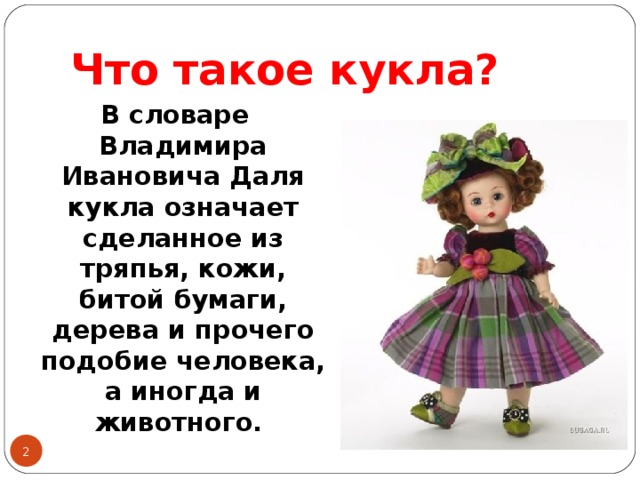 Что такое кукла? В словаре Владимира Ивановича Даля кукла означает сделанное из тряпья, кожи, битой бумаги, дерева и прочего подобие человека, а иногда и животного.