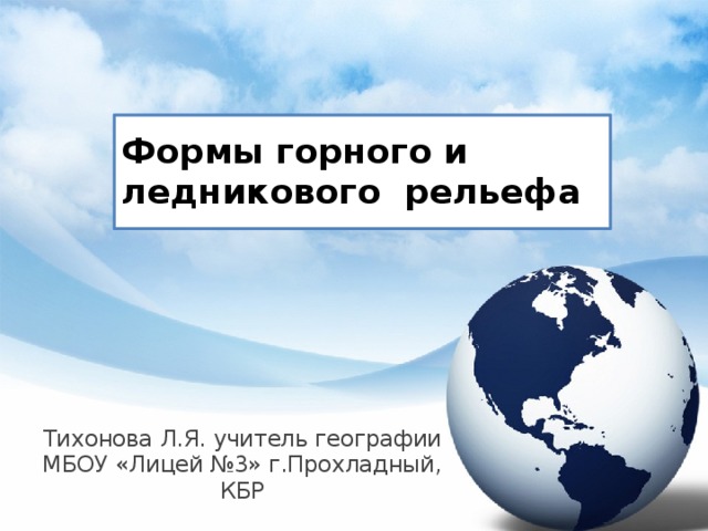 Формы горного и ледникового рельефа Тихонова Л.Я. учитель географии МБОУ «Лицей №3» г.Прохладный, КБР