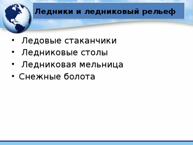 Ледники и ледниковый рельеф  Ледовые стаканчики  Ледниковые столы  Ледниковая мельница Снежные болота Под маленькими, прогреваемыми солнцем камнями лед протаивает, образуя неглубокие ледовые стаканчики . Под большими обломками, защищающими лед от солнечных лучей, он не тает, образуя ножку. Крупные глыбы на ледовых ножках называются ледниковыми столами или грибами. Талая вода, сливаясь в трещину, размывает ее края. При смыкании трещины в месте размыва остается глубокий ледниковый колодец . По этим колодцам вода поступает во внутренние каналы ледника и к его ложу. При вращательном движении воды колодец приобретает спиралевидную форму и называется ледниковой мельницей . 11