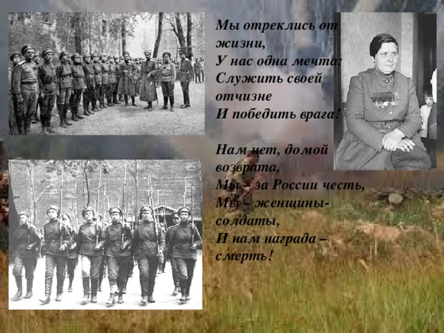 Мы отреклись от жизни,  У нас одна мечта:  Служить своей отчизне  И победить врага!   Нам нет, домой возврата,  Мы – за России честь,  Мы – женщины-солдаты,  И нам награда – смерть!