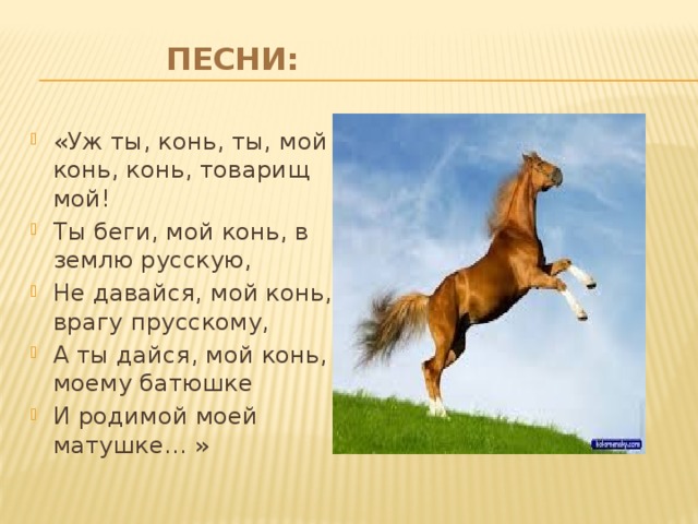 Песни:   «Уж ты, конь, ты, мой конь, конь, товарищ мой! Ты беги, мой конь, в землю русскую, Не давайся, мой конь, врагу прусскому, А ты дайся, мой конь, моему батюшке И родимой моей матушке… »
