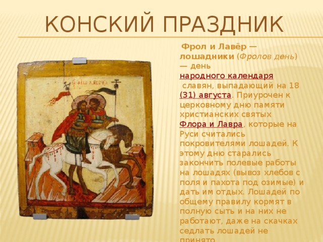 Конский праздник  Фрол и Лавёр — лошадники  ( Фролов день ) — день  народного календаря  славян, выпадающий на 18  (31) августа . Приурочен к церковному дню памяти христианских святых  Флора и Лавра , которые на Руси считались покровителями лошадей. К этому дню старались закончить полевые работы на лошадях (вывоз хлебов с поля и пахота под озимые) и дать им отдых. Лошадей по общему правилу кормят в полную сыть и на них не работают, даже на скачках седлать лошадей не принято. Братья-близнецы Флор и Лавр(Лавёр) – священные покровители лошадей.