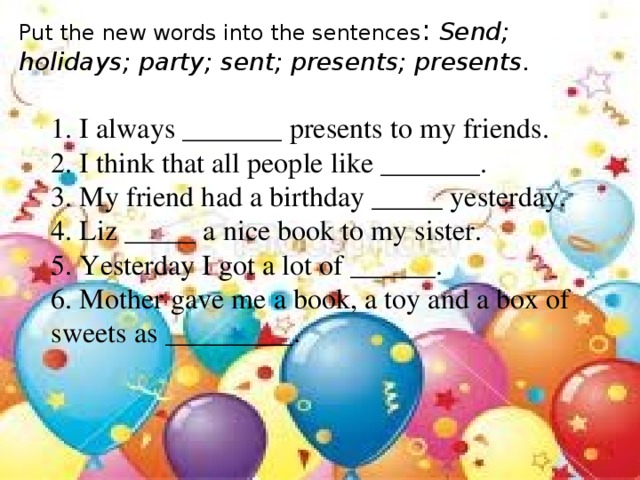 Put the new words into the sentences :   Send; holidays; party; sent; presents; presents. 1. I always _______ presents to my friends. 2. I think that all people like _______. 3. My friend had a birthday _____ yesterday. 4. Liz _____ a nice book to my sister. 5. Yesterday I got a lot of ______. 6. Mother gave me a book, a toy and a box of sweets as _________.
