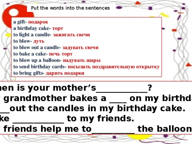 Put the words into the sentences  a gift- подарок a birthday cake- торт to light a candle- зажигать свечи to blow- дуть to blow out a candle- задувать свечи to bake a cake- печь торт to blow up a balloon- надувать шары to send birthday cards- посылать поздравительную открытку to bring gifts- дарить подарки When is your mother’s____________? My grandmother bakes a ____ on my birthday. I ____out the candles in my birthday cake. I like ____________ to my friends. My friends help me to__________ the balloons.