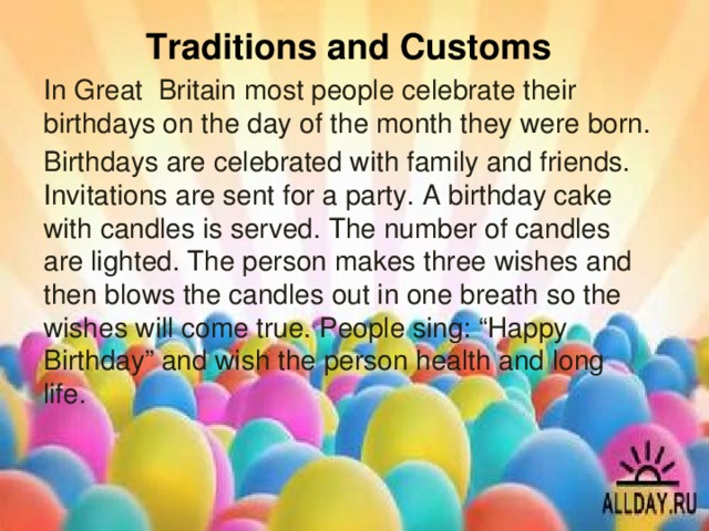Traditions and Customs In Great Britain most people celebrate their birthdays on the day of the month they were born. Birthdays are celebrated with family and friends. Invitations are sent for a party. A birthday cake with candles is served. The number of candles are lighted. The person makes three wishes and then blows the candles out in one breath so the wishes will come true. People sing: “Happy Birthday” and wish the person health and long life.