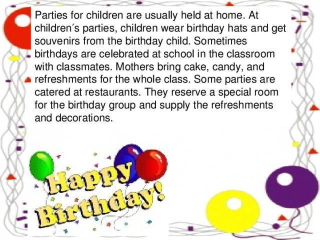 Parties for children are usually held at home. At children′s parties, children wear birthday hats and get souvenirs from the birthday child. Sometimes birthdays are celebrated at school in the classroom with classmates. Mothers bring cake, candy, and refreshments for the whole class. Some parties are catered at restaurants. They reserve a special room for the birthday group and supply the refreshments and decorations.