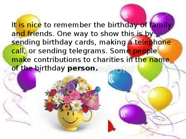 It is nice to remember the birthday of family and friends. One way to show this is by sending birthday cards, making a telephone call, or sending telegrams. Some people make contributions to charities in the name of the birthday person.