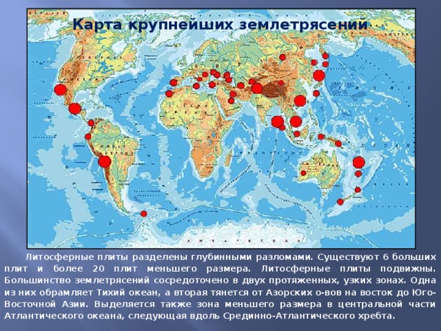 Карта крупнейших землетрясений  Литосферные плиты разделены глубинными разломами. Существуют 6 больших плит и более 20 плит меньшего размера. Литосферные плиты подвижны. Большинство землетрясений сосредоточено в двух протяженных, узких зонах. Одна из них обрамляет Тихий океан, а вторая тянется от Азорских о-вов на восток до Юго-Восточной Азии. Выделяется также зона меньшего размера в центральной части Атлантического океана, следующая вдоль Срединно-Атлантического хребта.
