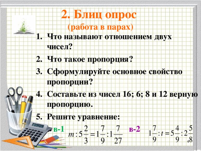 2. Блиц опрос  (работа в парах) Что называют отношением двух чисел? Что такое пропорция? Сформулируйте основное свойство пропорции? Составьте из чисел 16; 6; 8 и 12 верную пропорцию. Решите уравнение:  в-1  в-2