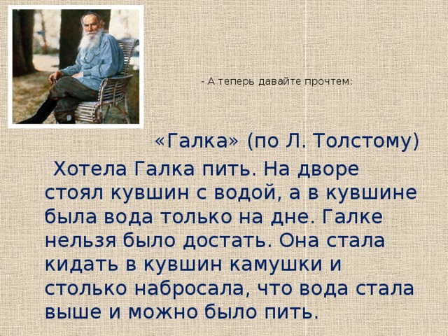 - А теперь давайте прочтем:    «Галка» (по Л. Толстому)  Хотела Галка пить. На дворе стоял кувшин с водой, а в кувшине была вода только на дне. Галке нельзя было достать. Она стала кидать в кувшин камушки и столько набросала, что вода стала выше и можно было пить.