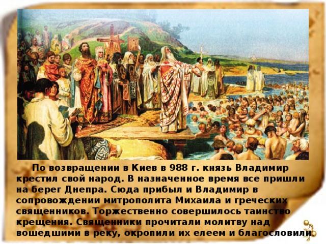 По возвращении в Киев в 988 г. князь Владимир крестил свой народ. В назначенное время все пришли на берег Днепра. Сюда прибыл и Владимир в сопровождении митрополита Михаила и греческих священников. Торжественно совершилось таинство крещения. Священники прочитали молитву над вошедшими в реку, окропили их елеем и благословили .