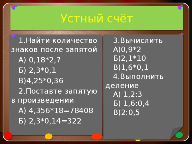 Устный счёт 3.Вычислить А)0,9*2 1.Найти количество знаков после запятой А) 0,18*2,7 Б)2,1*10 В)1,6*0,1 Б) 2,3*0,1 В)4,25*0,36 4.Выполнить деление А) 1,2:3 2.Поставте запятую в произведении Б) 1,6:0,4 А) 4,356*18=78408 В)2:0,5 Б) 2,3*0,14=322