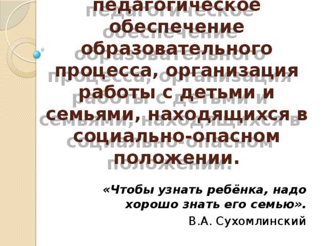 Социально-педагогическое обеспечение образовательного процесса, организация работы с детьми и семьями, находящихся в социально-опасном положении. «Чтобы узнать ребёнка, надо хорошо знать его семью». В.А. Сухомлинский