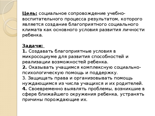 Цель:  социальное сопровождение учебно-воспитательного процесса результатом, которого является создание благоприятного социального климата как основного условия развития личности ребенка.   Задачи:  1. Создавать благоприятные условия в микросоциуме для развития способностей и реализации возможностей ребенка.  2. Оказывать учащимся комплексную социально-психологическую помощь и поддержку.  3. Защищать права и организовывать помощь нуждающимся из числа учащихся и их родителей.  4. Своевременно выявлять проблемы, возникшие в сфере ближайшего окружения ребенка, устранять причины порождающие их.