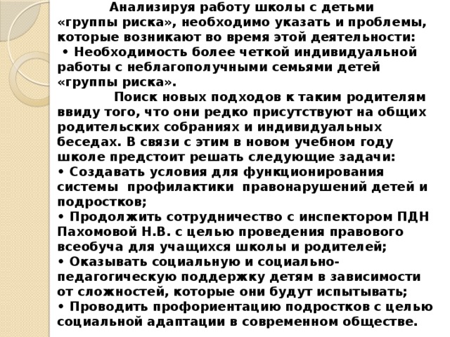 Анализируя работу школы с детьми «группы риска», необходимо указать и проблемы, которые возникают во время этой деятельности:  • Необходимость более четкой индивидуальной работы с неблагополучными семьями детей «группы риска».  Поиск новых подходов к таким родителям ввиду того, что они редко присутствуют на общих родительских собраниях и индивидуальных беседах. В связи с этим в новом учебном году школе предстоит решать следующие задачи:  • Создавать условия для функционирования системы профилактики правонарушений детей и подростков;  • Продолжить сотрудничество с инспектором ПДН Пахомовой Н.В. с целью проведения правового всеобуча для учащихся школы и родителей;  • Оказывать социальную и социально-педагогическую поддержку детям в зависимости от сложностей, которые они будут испытывать;  • Проводить профориентацию подростков с целью социальной адаптации в современном обществе.