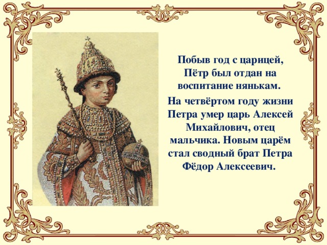 Побыв год с царицей, Пётр был отдан на воспитание нянькам. На четвёртом году жизни Петра умер царь Алексей Михайлович, отец мальчика. Новым царём стал сводный брат Петра Фёдор Алексеевич.