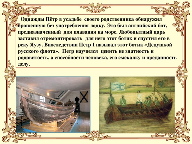 Однажды Пётр в усадьбе своего родственника обнаружил брошенную без употребления лодку. Это был английский бот, предназначенный для плавания на море. Любопытный царь заставил отремонтировать для него этот ботик и спустил его в реку Яузу. Впоследствии Петр I называл этот ботик «Дедушкой русского флота». Петр научился ценить не знатность и родовитость, а способности человека, его смекалку и преданность делу.