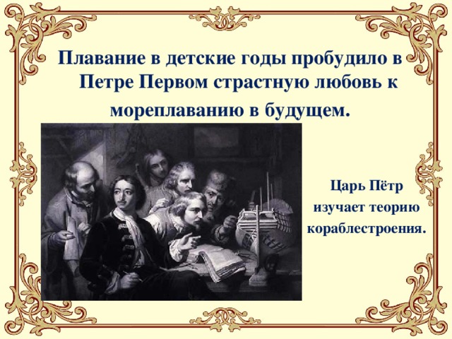 Плавание в детские годы пробудило в Петре Первом страстную любовь к мореплаванию в будущем. Царь Пётр  изучает теорию кораблестроения.