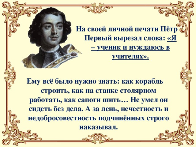 На своей личной печати Пётр Первый вырезал слова: «Я – ученик и нуждаюсь в учителях». Ему всё было нужно знать: как корабль строить, как на станке столярном работать, как сапоги шить… Не умел он сидеть без дела. А за лень, нечестность и недобросовестность подчинённых строго наказывал.