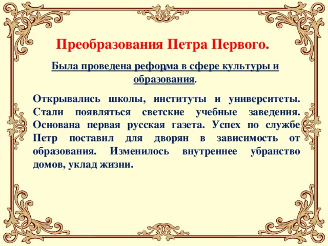 Преобразования Петра Первого. . Была проведена реформа в сфере культуры и образования .    Открывались школы, институты и университеты. Стали появляться светские учебные заведения. Основана первая русская газета. Успех по службе Петр поставил для дворян в зависимость от образования. Изменилось внутреннее убранство домов, уклад жизни.