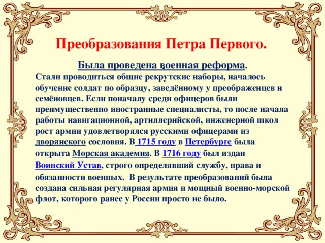 Преобразования Петра Первого. . Была проведена военная реформа . Стали проводиться общие рекрутские наборы, началось обучение солдат по образцу, заведённому у преображенцев и семёновцев. Если поначалу среди офицеров были преимущественно иностранные специалисты, то после начала работы навигационной, артиллерийской, инженерной школ рост армии удовлетворялся русскими офицерами из дворянского  сословия. В   1715 году  в  Петербурге  была открыта  Морская академия . В  1716 году  был издан Воинский Устав , строго определявший службу, права и обязанности военных. В результате преобразований была создана сильная регулярная армия и мощный военно-морской флот, которого ранее у России просто не было. 