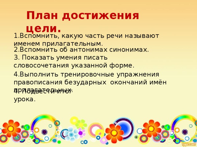 План достижения цели. 1.Вспомнить, какую часть речи называют именем прилагательным. 2.Вспомнить об антонимах синонимах. 3. Показать умения писать словосочетания указанной форме. 4.Выполнить тренировочные упражнения правописания безударных окончаний имён прилагательных. 4. Подвести итог урока.