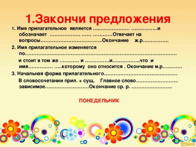 1.Закончи предложения 1 . Имя прилагательное является …..……………… …………….и обозначает ………………. …… …………Отвечает на вопросы………………………………..Окончание ж.р……………. 2. Имя прилагательное изменяется по…………………………………………………………………………………  и стоит в том же ………… и ……………и……………..что и имя…………… …..которому оно относится . Окончание м.р………… 3. Начальная форма прилагательного………………………………………  В словосочетании прил. + сущ. Главное слово…………………….. зависимое………………………Окончание ср. р. …………………….   ПОНЕДЕЛЬНИК