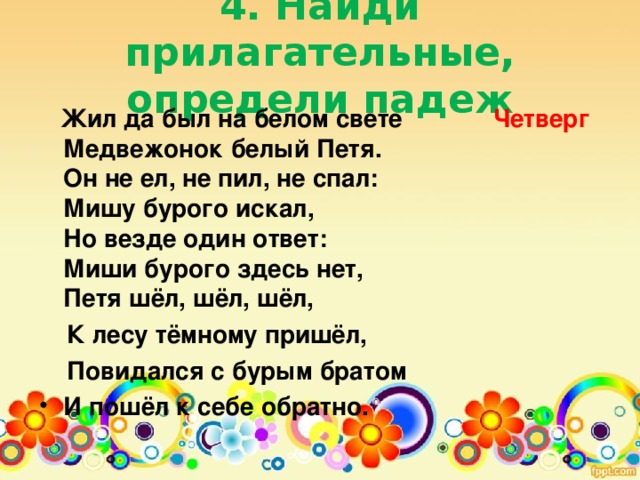 4. Найди прилагательные, определи падеж    Жил да был на белом свете Четверг   Медвежонок белый Петя.  Он не ел, не пил, не спал:  Мишу бурого искал,  Но везде один ответ:  Миши бурого здесь нет,  Петя шёл, шёл, шёл,  К лесу тёмному пришёл,  Повидался с бурым братом