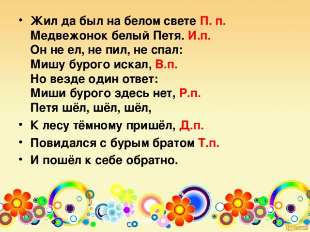 Жил да был на белом свете П. п.  Медвежонок белый Петя. И.п.  Он не ел, не пил, не спал:  Мишу бурого искал, В.п.  Но везде один ответ:  Миши бурого здесь нет, Р.п.  Петя шёл, шёл, шёл, К лесу тёмному пришёл, Д.п. Повидался с бурым братом Т.п. И пошёл к себе обратно.