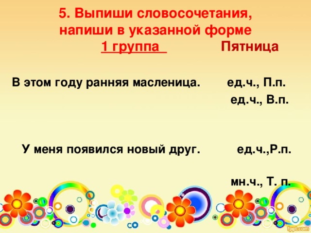 5. Выпиши словосочетания,  напиши в указанной форме   1 группа  Пятница   В этом году ранняя масленица. ед.ч., П.п.  ед.ч., В.п.   У меня появился новый друг. ед.ч.,Р.п.  мн.ч., Т. п.