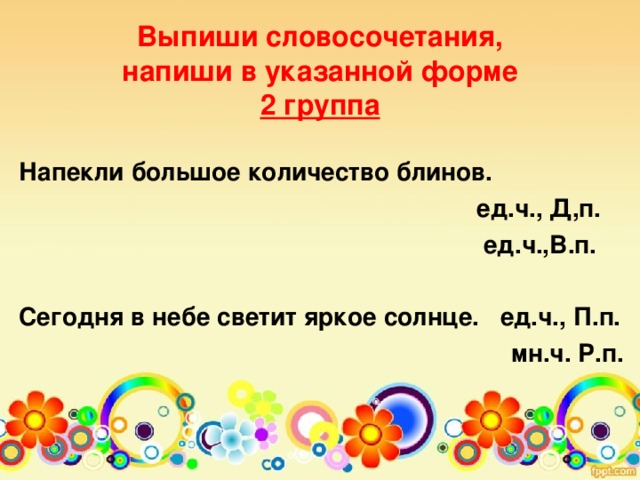 Выпиши словосочетания,  напиши в указанной форме  2 группа    Напекли большое количество блинов.  ед.ч., Д,п.  ед.ч.,В.п.  Сегодня в небе светит яркое солнце. ед.ч., П.п.  мн.ч. Р.п.