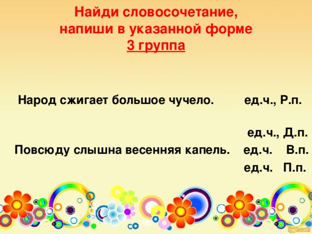 Найди словосочетание,  напиши в указанной форме  3 группа     Народ сжигает большое чучело. ед.ч., Р.п.  ед.ч., Д.п. Повсюду слышна весенняя капель. ед.ч. В.п.  ед.ч. П.п.