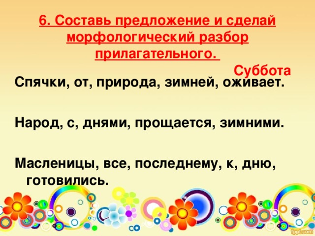 6. Составь предложение и сделай морфологический разбор прилагательного.  Суббота    Спячки, от, природа, зимней, оживает.  Народ, с, днями, прощается, зимними.  Масленицы, все, последнему, к, дню, готовились.