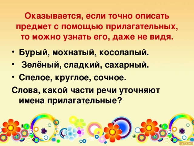 Оказывается, если точно описать предмет с помощью прилагательных, то можно узнать его, даже не видя.   Бурый, мохнатый, косолапый.  Зелёный, сладкий, сахарный. Спелое, круглое, сочное. Слова, какой части речи уточняют имена прилагательные?