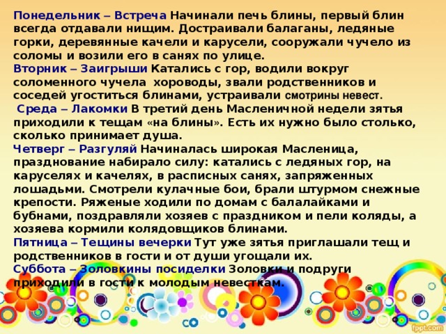 Понедельник – Встреча   Начинали печь блины, первый блин всегда отдавали нищим. Достраивали балаганы, ледяные горки, деревянные качели и карусели, сооружали чучело из соломы и возили его в санях по улице. Вторник – Заигрыши   Катались с гор, водили вокруг соломенного чучела   хороводы, звали родственников и соседей угоститься блинами, устраивали смотрины невест.  Среда – Лакомки   В третий день Масленичной недели зятья приходили к тещам « на блины » . Есть их нужно было столько, сколько принимает душа. Четверг – Разгуляй   Начиналась широкая Масленица,   празднование набирало силу: катались с ледяных гор, на каруселях и качелях, в расписных санях, запряженных лошадьми. Смотрели кулачные бои, брали штурмом снежные крепости. Ряженые ходили по домам с балалайками и бубнами, поздравляли хозяев с праздником и пели коляды, а хозяева кормили колядовщиков блинами. Пятница – Тещины вечерки   Тут уже зятья приглашали тещ и родственников в гости и от души угощали их. Суббота – Золовкины посиделки   Золовки и подруги приходили в гости к молодым невесткам.