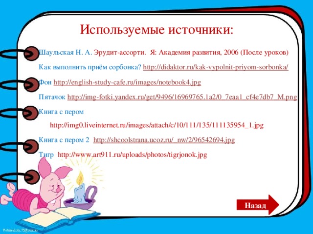 Используемые источники: Шаульская Н. А. Эрудит-ассорти. Я: Академия развития, 2006 (После уроков) Как выполнить приём сорбонка? http://didaktor.ru/kak-vypolnit-priyom-sorbonka/ Фон http://english-study-cafe.ru/images/notebook4.jpg  Пятачок http://img-fotki.yandex.ru/get/9496/16969765.1a2/0_7eaa1_cf4e7db7_M.png Книга с пером http://img0.liveinternet.ru/images/attach/c/10/111/135/111135954_1.jpg Книга с пером 2 http://shcoolstrana.ucoz.ru/_nw/2/96542694.jpg Тигр http://www.art911.ru/uploads/photos/tigrjonok.jpg Назад