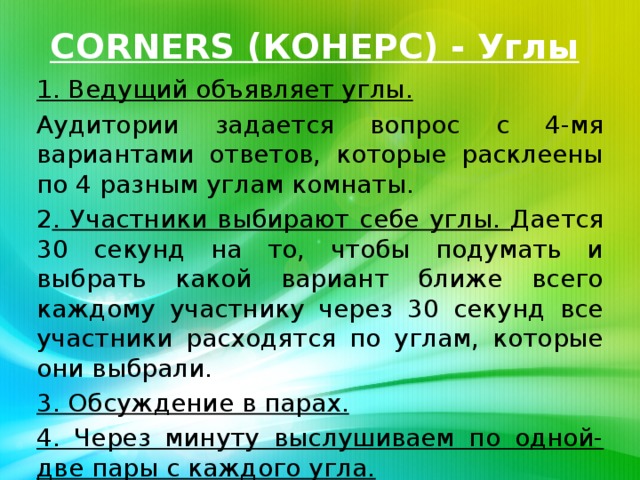 CORNERS (КОНЕРС) - Углы 1. Ведущий объявляет углы. Аудитории задается вопрос с 4-мя вариантами ответов, которые расклеены по 4 разным углам комнаты. 2 . Участники выбирают себе углы. Дается 30 секунд на то, чтобы подумать и выбрать какой вариант ближе всего каждому участнику через 30 секунд все участники расходятся по углам, которые они выбрали. 3. Обсуждение в парах. 4. Через минуту выслушиваем по одной-две пары с каждого угла.