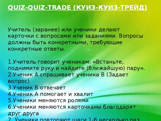 QUIZ-QUIZ-TRADE (КУИЗ-КУИЗ-ТРЕЙД)   Учитель (заранее) или ученики делают карточки с вопросами или заданиями. Вопросы должны быть конкретными, требующие конкретные ответы.   1.Учитель говорит ученикам: «Встаньте, поднимите руку и найдите (ближайшую) пару».  2.Ученик А спрашивает ученика В (Задает вопрос)  3.Ученик В отвечает  4.Ученик А помогает и хвалит  5.Ученики меняются ролями  6.Ученики меняются карточками благодарят друг друга  7. Ученики повторяют шаги 1-6 несколько раз.