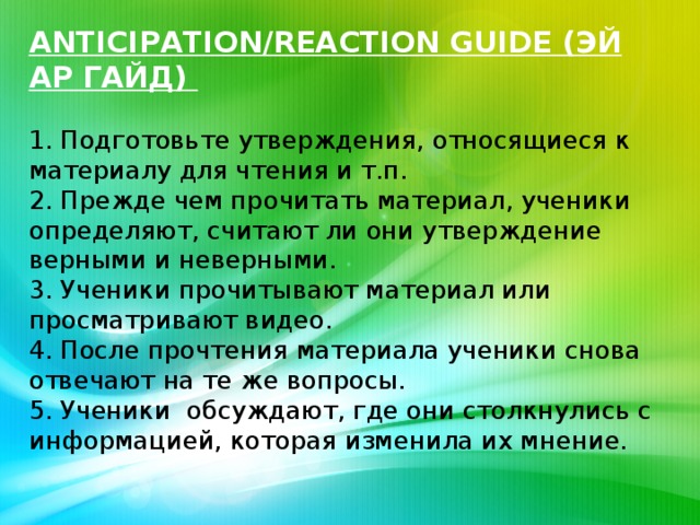 ANTICIPATION/REACTION GUIDE (ЭЙ АР ГАЙД)   1. Подготовьте утверждения, относящиеся к материалу для чтения и т.п.  2. Прежде чем прочитать материал, ученики определяют, считают ли они утверждение верными и неверными.  3. Ученики прочитывают материал или просматривают видео.  4. После прочтения материала ученики снова отвечают на те же вопросы.  5. Ученики обсуждают, где они столкнулись с информацией, которая изменила их мнение.