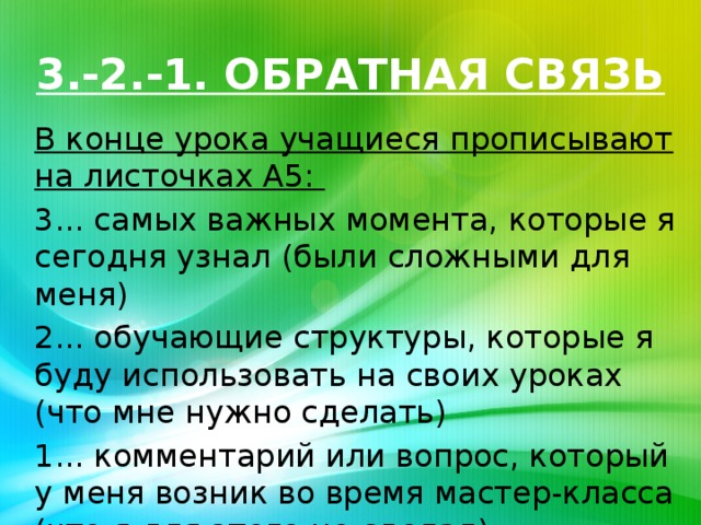 3.-2.-1. ОБРАТНАЯ СВЯЗЬ В конце урока учащиеся прописывают на листочках А5: 3... самых важных момента, которые я сегодня узнал (были сложными для меня) 2... обучающие структуры, которые я буду использовать на своих уроках (что мне нужно сделать) 1... комментарий или вопрос, который у меня возник во время мастер-класса (что я для этого не сделал)