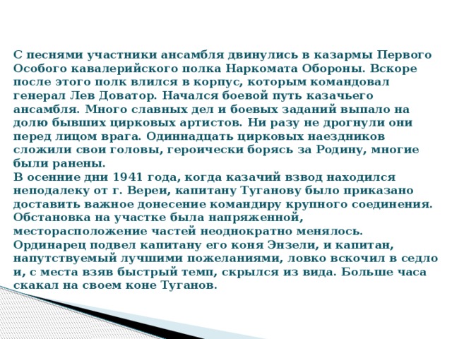 С песнями участники ансамбля двинулись в казармы Первого Особого кавалерийского полка Наркомата Обороны. Вскоре после этого полк влился в корпус, которым командовал генерал Лев Доватор. Начался боевой путь казачьего ансамбля. Много славных дел и боевых заданий выпало на долю бывших цирковых артистов. Ни разу не дрогнули они перед лицом врага. Одиннадцать цирковых наездников сложили свои головы, героически борясь за Родину, многие были ранены.  В осенние дни 1941 года, когда казачий взвод находился неподалеку от г. Вереи, капитану Туганову было приказано доставить важное донесение командиру крупного соединения. Обстановка на участке была напряженной, месторасположение частей неоднократно менялось. Ординарец подвел капитану его коня Энзели, и капитан, напутствуемый лучшими пожеланиями, ловко вскочил в седло и, с места взяв быстрый темп, скрылся из вида. Больше часа скакал на своем коне Туганов.