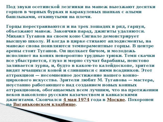 Под звуки осетинской лезгинки на манеж выезжают десятки горцев в черных бурках и каракулевых шапках с алыми башлыками, откинутыми на плечи.   Горцы перестраиваются и на трех лошадях в ряд, гарцуя, объезжают манеж. Закончив парад, джигиты удаляются. Михаил Туганов на своем коне Сигнале демонстрирует высшую школу. И когда в цирке стихают аплодисменты, на манеже снова появляются темпераментные горцы. В центре арены стоит Туганов. Он щелкает бичом, и молодежь исполняет на конях невероятно трудные трюки. Темп скачки все убыстряется, глухо и мерно стучат барабаны, неистово заливается зурна, и, будто в каком-то калейдоскопе, зрители видят мчащихся коней и слившихся с ними всадников. Этот аттракцион — несомненное достижение нашего конно-циркового искусства. Зрители любят М. Туганова — мастера, неустанно работающего над созданием новых конных аттракционов, обогащаемых всем лучшим, что на протяжении веков накоплено русским казачеством и кавказскими джигитами.  Скончался  4 мая   1974  года в  Москве . Похоронен на  Ваганьковском кладбище .