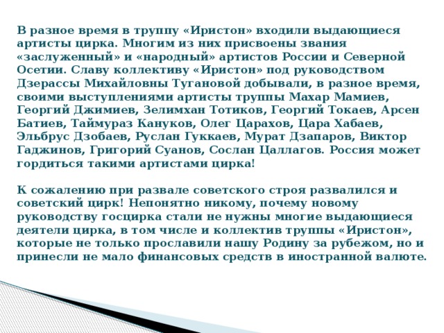 В разное время в труппу «Иристон» входили выдающиеся артисты цирка. Многим из них присвоены звания «заслуженный» и «народный» артистов России и Северной Осетии. Славу коллективу «Иристон» под руководством Дзерассы Михайловны Тугановой добывали, в разное время, своими выступлениями артисты труппы Махар Мамиев, Георгий Джимиев, Зелимхан Тотиков, Георгий Токаев, Арсен Батиев, Таймураз Кануков, Олег Царахов, Цара Хабаев, Эльбрус Дзобаев, Руслан Гуккаев, Мурат Дзапаров, Виктор Гаджинов, Григорий Суанов, Сослан Цаллагов. Россия может гордиться такими артистами цирка!    К сожалению при развале советского строя развалился и советский цирк! Непонятно никому, почему новому руководству госцирка стали не нужны многие выдающиеся деятели цирка, в том числе и коллектив труппы «Иристон», которые не только прославили нашу Родину за рубежом, но и принесли не мало финансовых средств в иностранной валюте. 