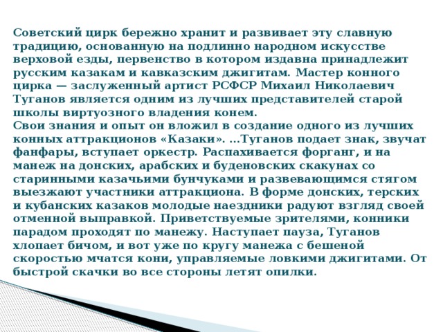 Советский цирк бережно хранит и развивает эту славную традицию, основанную на подлинно народном искусстве верховой езды, первенство в котором издавна принадлежит русским казакам и кавказским джигитам. Мастер конного цирка — заслуженный артист РСФСР Михаил Николаевич Туганов является одним из лучших представителей старой школы виртуозного владения конем.  Свои знания и опыт он вложил в создание одного из лучших конных аттракционов «Казаки». …Туганов подает знак, звучат фанфары, вступает оркестр. Распахивается форганг, и на манеж на донских, арабских и буденовских скакунах со старинными казачьими бунчуками и развевающимся стягом выезжают участники аттракциона. В форме донских, терских и кубанских казаков молодые наездники радуют взгляд своей отменной выправкой. Приветствуемые зрителями, конники парадом проходят по манежу. Наступает пауза, Туганов хлопает бичом, и вот уже по кругу манежа с бешеной скоростью мчатся кони, управляемые ловкими джигитами. От быстрой скачки во все стороны летят опилки.