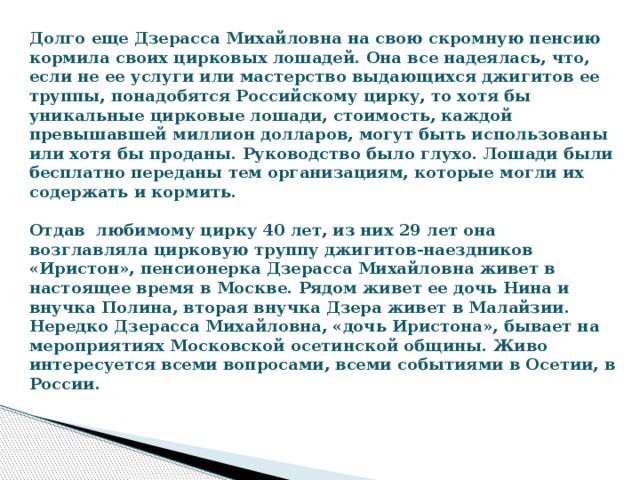 Долго еще Дзерасса Михайловна на свою скромную пенсию кормила своих цирковых лошадей. Она все надеялась, что, если не ее услуги или мастерство выдающихся джигитов ее труппы, понадобятся Российскому цирку, то хотя бы уникальные цирковые лошади, стоимость, каждой превышавшей миллион долларов, могут быть использованы или хотя бы проданы. Руководство было глухо. Лошади были бесплатно переданы тем организациям, которые могли их содержать и кормить.     Отдав любимому цирку 40 лет, из них 29 лет она возглавляла цирковую труппу джигитов-наездников «Иристон», пенсионерка Дзерасса Михайловна живет в настоящее время в Москве. Рядом живет ее дочь Нина и внучка Полина, вторая внучка Дзера живет в Малайзии.   Нередко Дзерасса Михайловна, «дочь Иристона», бывает на мероприятиях Московской осетинской общины. Живо интересуется всеми вопросами, всеми событиями в Осетии, в России. 