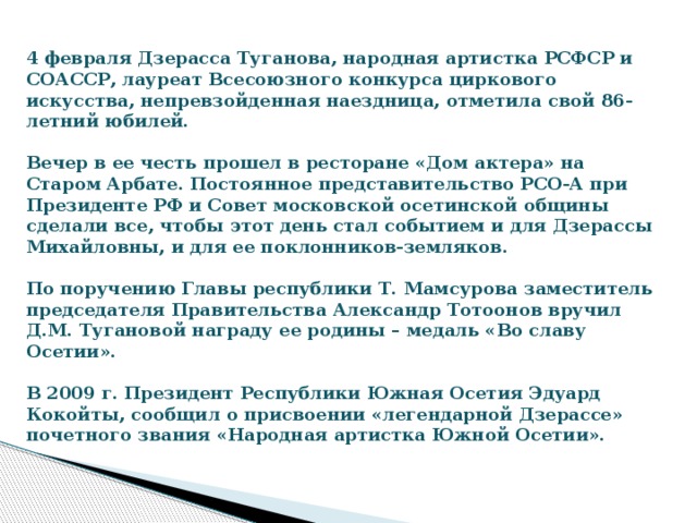   4 февраля Дзерасса Туганова, народная артистка РСФСР и СОАССР, лауреат Всесоюзного конкурса циркового искусства, непревзойденная наездница, отметила свой 86-летний юбилей.    Вечер в ее честь прошел в ресторане «Дом актера» на Старом Арбате. Постоянное представительство РСО-А при Президенте РФ и Совет московской осетинской общины сделали все, чтобы этот день стал событием и для Дзерассы Михайловны, и для ее поклонников-земляков.    По поручению Главы республики Т. Мамсурова заместитель председателя Правительства Александр Тотоонов вручил Д.М. Тугановой награду ее родины – медаль «Во славу Осетии».     В 2009 г. Президент Республики Южная Осетия Эдуард Кокойты, сообщил о присвоении «легендарной Дзерассе» почетного звания «Народная артистка Южной Осетии». 